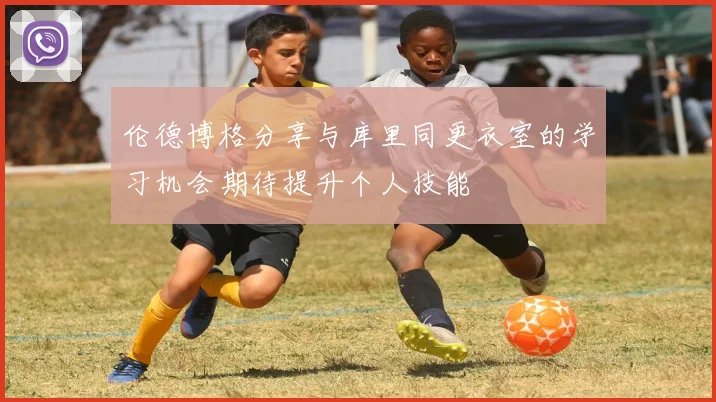 伦德博格分享与库里同更衣室的学习机会期待提升个人技能