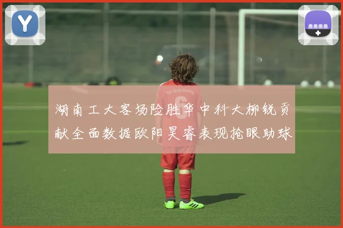 湖南工大客场险胜华中科大柳锐贡献全面数据欧阳昊睿表现抢眼助球队取胜