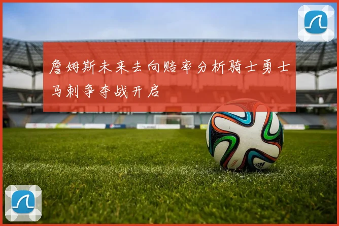 詹姆斯未来去向赔率分析骑士勇士马刺争夺战开启
