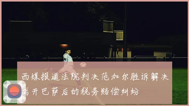 西媒报道法院判决范加尔胜诉解决离开巴萨后的税务赔偿纠纷